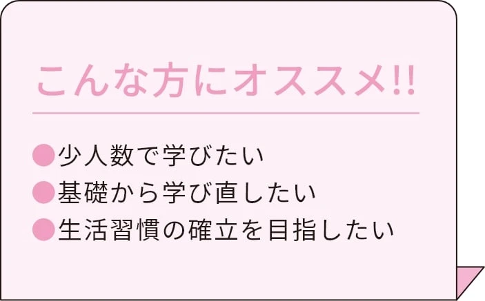 こんな方にオススメ!! 少人数で学びたい 基礎から学びなおしたい 生活習慣の確立を目指したい